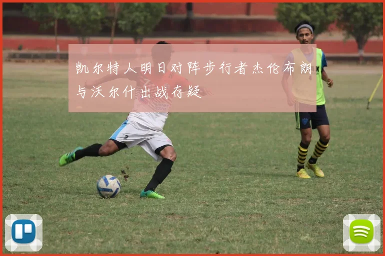 凯尔特人明日对阵步行者杰伦布朗与沃尔什出战存疑