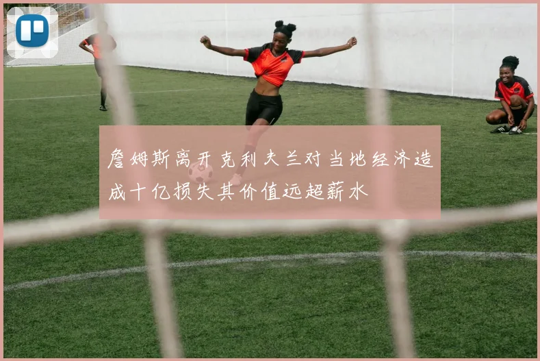 詹姆斯离开克利夫兰对当地经济造成十亿损失其价值远超薪水