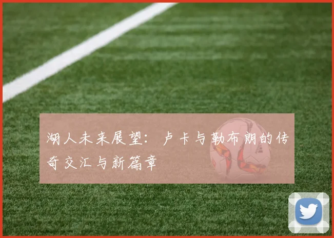 湖人未来展望：卢卡与勒布朗的传奇交汇与新篇章