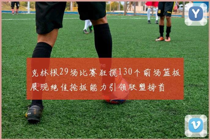 克林根29场比赛狂揽130个前场篮板展现绝佳抢板能力引领联盟榜首