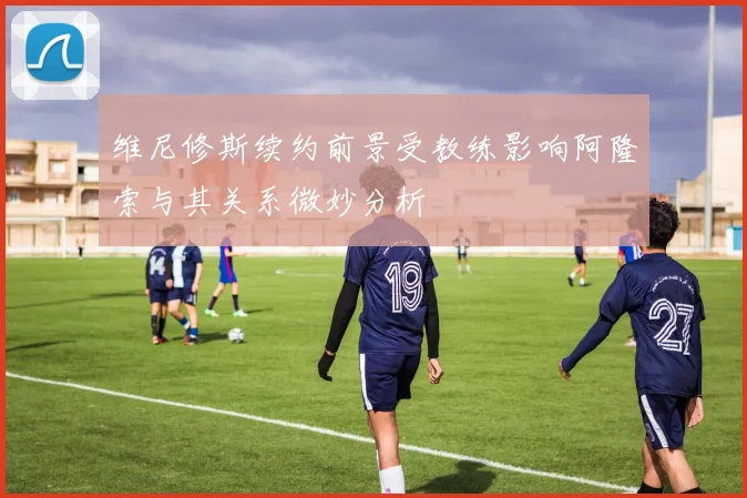 维尼修斯续约前景受教练影响阿隆索与其关系微妙分析