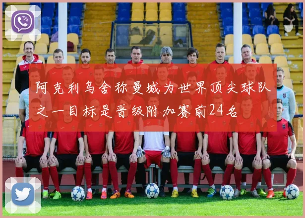 阿克利乌舍称曼城为世界顶尖球队之一目标是晋级附加赛前24名