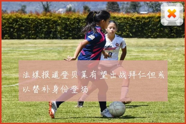法媒报道登贝莱有望出战拜仁但或以替补身份登场