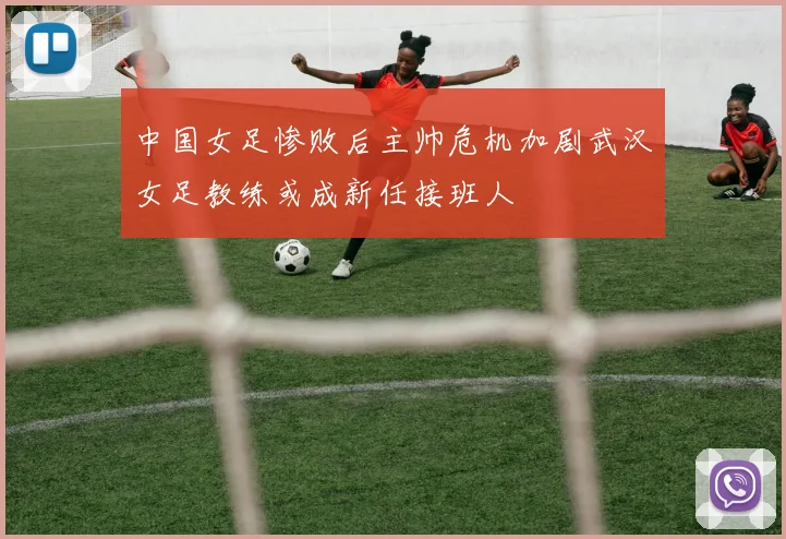 中国女足惨败后主帅危机加剧武汉女足教练或成新任接班人