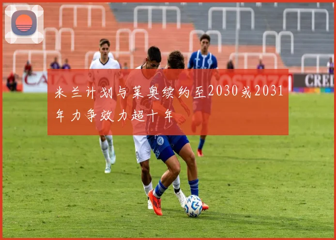 米兰计划与莱奥续约至2030或2031年力争效力超十年