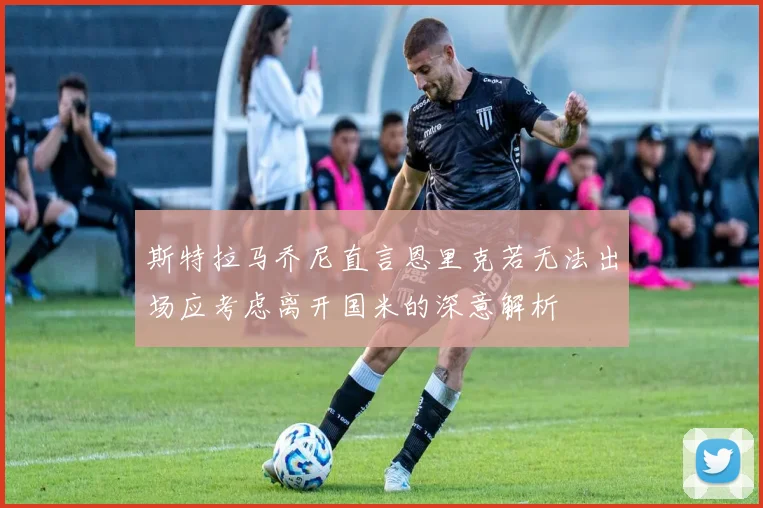 斯特拉马乔尼直言恩里克若无法出场应考虑离开国米的深意解析