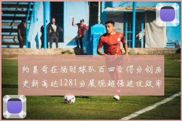 约基奇在场时球队百回合得分创历史新高达1281分展现超强进攻效率