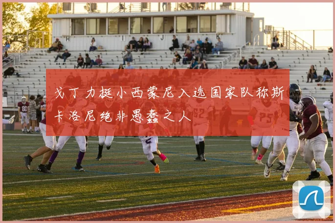 戈丁力挺小西蒙尼入选国家队称斯卡洛尼绝非愚蠢之人