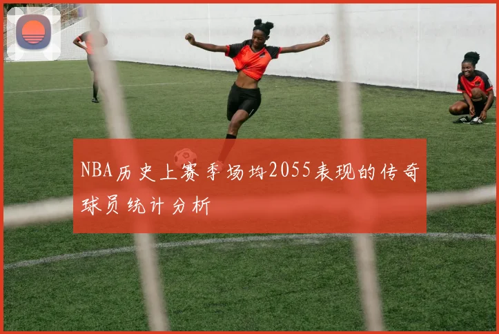 NBA历史上赛季场均2055表现的传奇球员统计分析