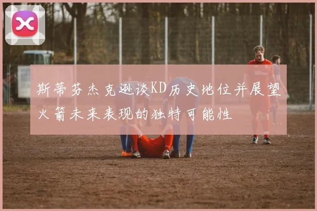 斯蒂芬杰克逊谈KD历史地位并展望火箭未来表现的独特可能性