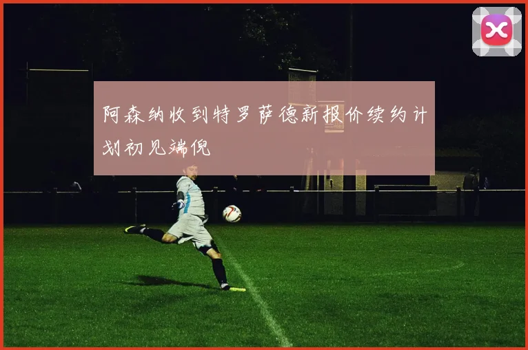 阿森纳收到特罗萨德新报价续约计划初见端倪