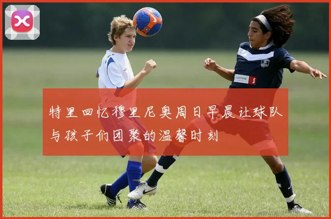 特里回忆穆里尼奥周日早晨让球队与孩子们团聚的温馨时刻