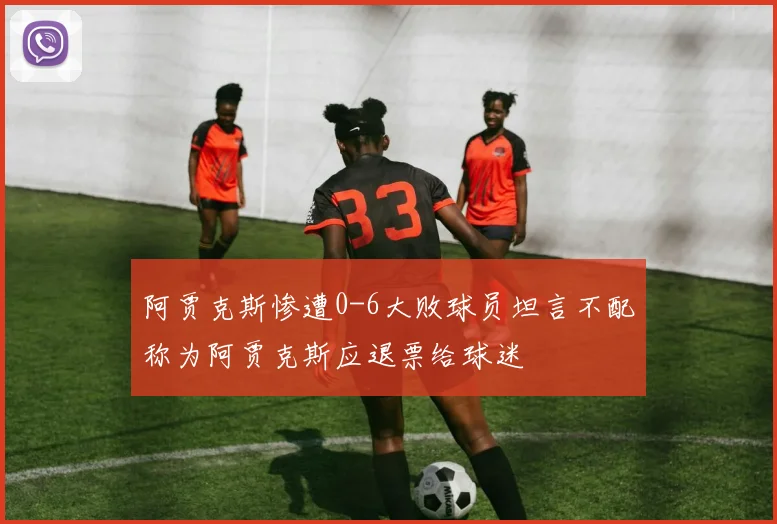 阿贾克斯惨遭0-6大败球员坦言不配称为阿贾克斯应退票给球迷