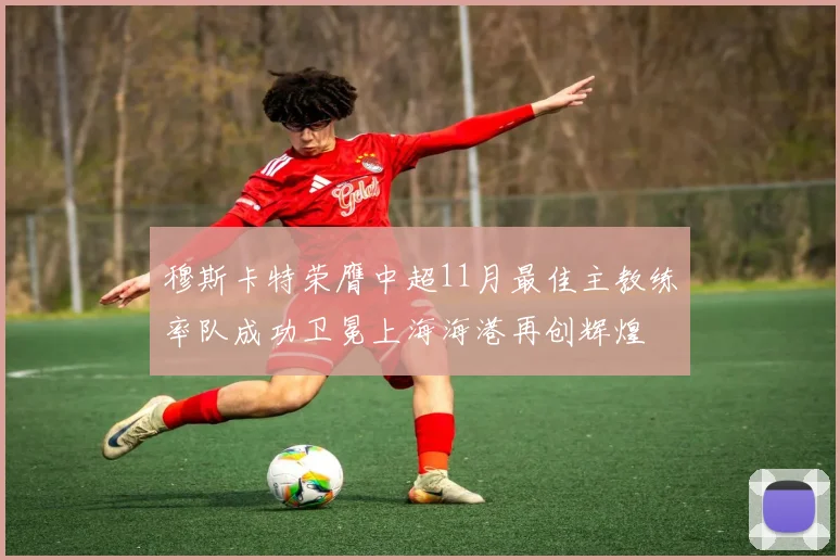 穆斯卡特荣膺中超11月最佳主教练率队成功卫冕上海海港再创辉煌