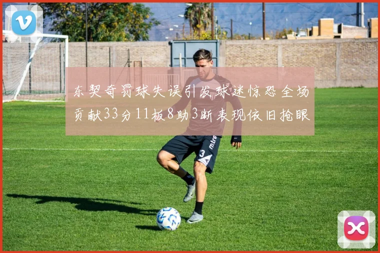 东契奇罚球失误引发球迷惊恐全场贡献33分11板8助3断表现依旧抢眼