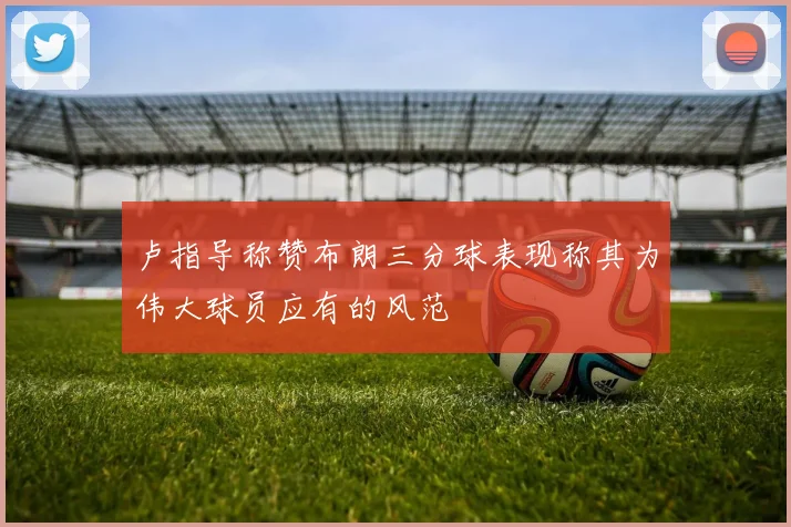 卢指导称赞布朗三分球表现称其为伟大球员应有的风范