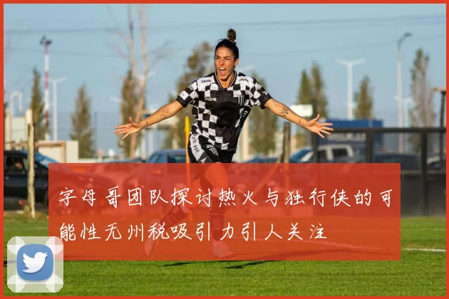 字母哥团队探讨热火与独行侠的可能性无州税吸引力引人关注