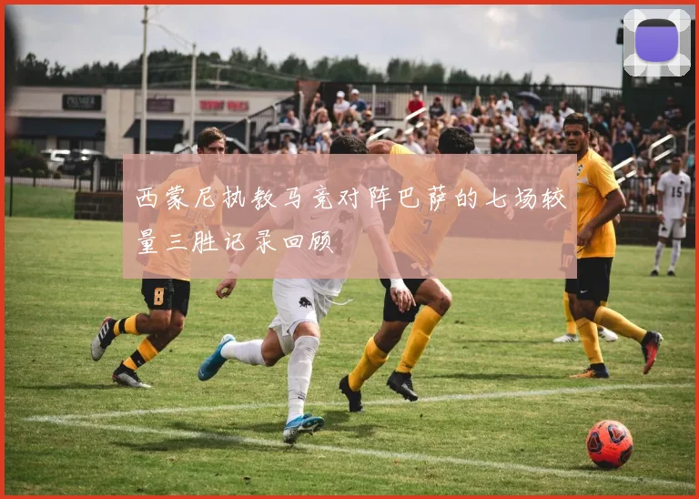 西蒙尼执教马竞对阵巴萨的七场较量三胜记录回顾