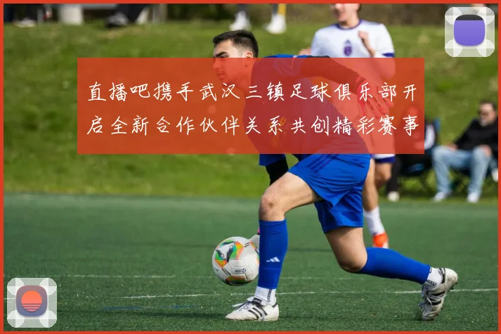 直播吧携手武汉三镇足球俱乐部开启全新合作伙伴关系共创精彩赛事体验