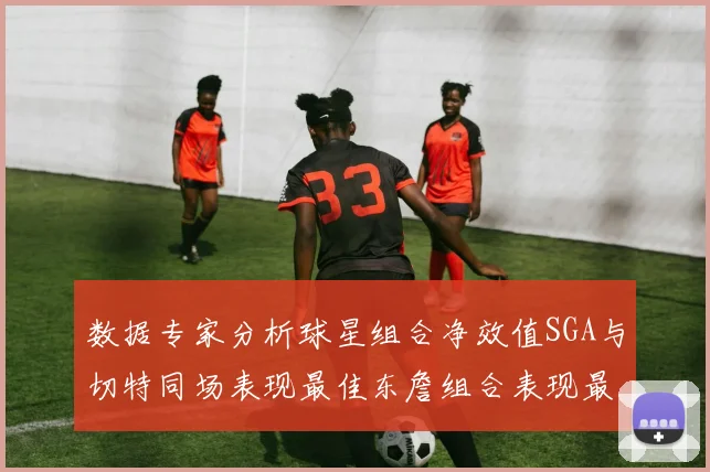 数据专家分析球星组合净效值SGA与切特同场表现最佳东詹组合表现最差