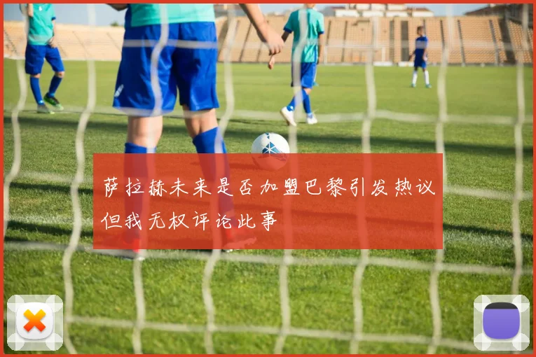 萨拉赫未来是否加盟巴黎引发热议但我无权评论此事