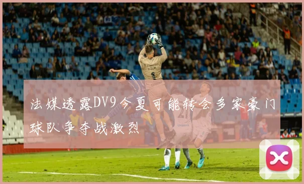 法媒透露DV9今夏可能转会多家豪门球队争夺战激烈