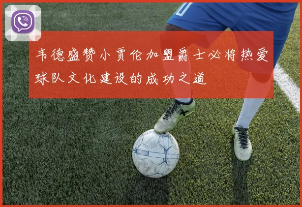 韦德盛赞小贾伦加盟爵士必将热爱球队文化建设的成功之道