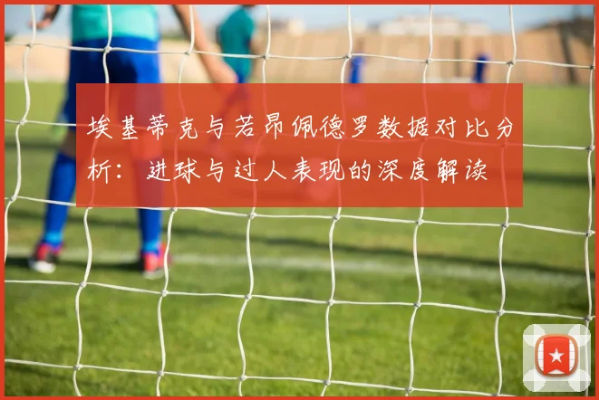 埃基蒂克与若昂佩德罗数据对比分析：进球与过人表现的深度解读