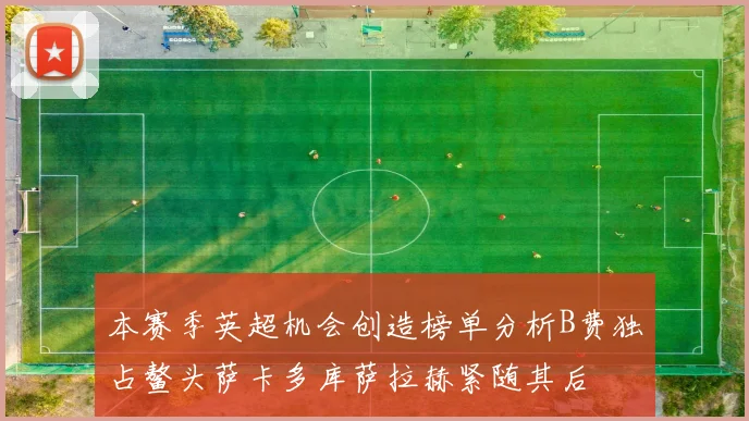 本赛季英超机会创造榜单分析B费独占鳌头萨卡多库萨拉赫紧随其后
