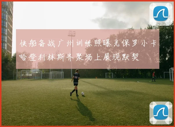 快船备战广州训练照曝光保罗小卡哈登科林斯齐聚场上展现默契