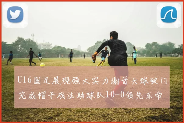 U16国足展现强大实力谢晋头球破门完成帽子戏法助球队10-0领先东帝汶