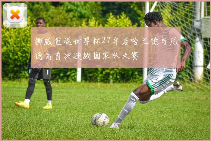 挪威重返世界杯27年后哈兰德与厄德高首次迎战国家队大赛