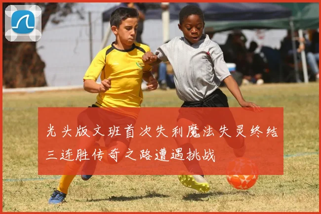 光头版文班首次失利魔法失灵终结三连胜传奇之路遭遇挑战